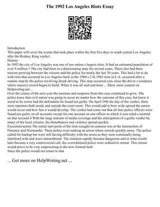 The 1992 Los Angeles Riots Essay
Introduction
This paper will cover the events that took place within the first five days in south central Los Angeles
after the Rodney King verdict .
History
In 1992 the city of Los Angeles was one of our nation s largest cities. It had an estimated population of
over 9 million.1 The city had been in a deteriorating state for several years. There also had been
tension growing between the citizens and the police for nearly the last 30 years. This had a lot to do
with riots that occurred in Los Angeles back in the 1960 s.2 In 1965 riots in L.A. occurred after a
routine stop by the police involving drunk driving. This stop occurred very close the driver s residence
where massive crowd began to build. When it was all said and done ... Show more content on
Helpwriting.net ...
Over the course of the next year the tensions and suspense from this case continued to grow. The
police knew that civil unrest was going to occur no matter how the outcome of this case, but knew it
stood to be worse had the defendants be found not guilty. On April 29th the day of the verdict, there
were reporters both inside and outside the court room. This would add to how wide spread the unrest
would occur and how fast it would develop. The verdict had come out that all four police officers were
found not guilty on all accounts except for one account on one officer in which it was ruled a mistrial
on that account.4 With the large amount of media coverage and the anticipation of a guilty verdict by
many of the local citizens, the disturbances and violence spread quickly .
Execution/action The initial start point of the riots (caught on camera) was at the intersection of
Florence and Normandie. There police were making an arrest where crowds quickly arose. The police
called for backup but were still having difficulty with the arrest as they were continually being
interfered with and were outnumbered. The situation rapidly became dangerous and in what would
later become a very controversial call, the overwhelmed police were ordered to retreat. This retreat
would prove to be very empowering to the now formed mob.
Since the police would not return to that
... Get more on HelpWriting.net ...
 
