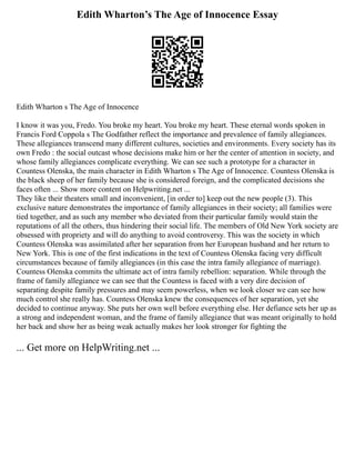 Edith Wharton’s The Age of Innocence Essay
Edith Wharton s The Age of Innocence
I know it was you, Fredo. You broke my heart. You broke my heart. These eternal words spoken in
Francis Ford Coppola s The Godfather reflect the importance and prevalence of family allegiances.
These allegiances transcend many different cultures, societies and environments. Every society has its
own Fredo : the social outcast whose decisions make him or her the center of attention in society, and
whose family allegiances complicate everything. We can see such a prototype for a character in
Countess Olenska, the main character in Edith Wharton s The Age of Innocence. Countess Olenska is
the black sheep of her family because she is considered foreign, and the complicated decisions she
faces often ... Show more content on Helpwriting.net ...
They like their theaters small and inconvenient, [in order to] keep out the new people (3). This
exclusive nature demonstrates the importance of family allegiances in their society; all families were
tied together, and as such any member who deviated from their particular family would stain the
reputations of all the others, thus hindering their social life. The members of Old New York society are
obsessed with propriety and will do anything to avoid controversy. This was the society in which
Countess Olenska was assimilated after her separation from her European husband and her return to
New York. This is one of the first indications in the text of Countess Olenska facing very difficult
circumstances because of family allegiances (in this case the intra family allegiance of marriage).
Countess Olenska commits the ultimate act of intra family rebellion: separation. While through the
frame of family allegiance we can see that the Countess is faced with a very dire decision of
separating despite family pressures and may seem powerless, when we look closer we can see how
much control she really has. Countess Olenska knew the consequences of her separation, yet she
decided to continue anyway. She puts her own well before everything else. Her defiance sets her up as
a strong and independent woman, and the frame of family allegiance that was meant originally to hold
her back and show her as being weak actually makes her look stronger for fighting the
... Get more on HelpWriting.net ...
 