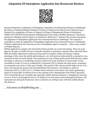 Adaptation Of Smartphone Application Into Restaurant Business
Research Proposal on Adaptation of Smartphone Application into Restaurant Business in Edinburgh
By [Name of Student] [Student Number] To [Name of Supervisor] Under [Course Name] [Course
Number] For completion of [Name of Degree] At [Name of Department] [Name of Institution]
TABLE OF CONTENTS Introduction 4 Background of the Study 4 Problem Statement 5 Research
Questions 6 Methods and Procedures 6 Limitations 6 References 7 Abstract This research discussed
the adaptation of Smartphone application into restaurant business in Edinburgh. This research is
undertaken to study the adaptation of Smartphone application into restaurant business in Edinburgh.
Problems addressed in this research are role of Smartphone app for restaurant ... Show more content
on Helpwriting.net ...
Mobile applications category that showed the fastest growth was social networking. There are great
apps for all types of mobile devices to keep the attention of customers, entertain them, and assist them.
With the mobile applications market growing much too quickly, mobile advertising is taking
advantage of this, since the mobile advertising are very well received and needed by consumers to stay
connected to their favourite brands. The restaurants are one of those professional fields that have taken
advantage of advances in technology and new trends to be at the forefront of social media. In fact,
according to results of a survey conducted by Carayannis (2011), besides the retail sector, restaurants
are among the most active in this type of media. The growth of the internet and the high activity of its
users, the network has become the main battlefield of this business. According to a study by
Carayannis (2013), in 2012 over 1.3 million online restaurant reservations were made, generating a
turnover of more than 24 million Euros to the catering sector. Background of the Study Carayannis
(2011) stated that the use of mobile and especially mobile Internet explosion is changing the activities
we do or wish to do through this device. In relation to its innovations and technological advances, the
restaurants are among the businesses where customers are willing to pay with their mobile phones.
The desire to
... Get more on HelpWriting.net ...
 