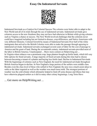 Essay On Indentured Servants
Indentured Servitude as a Catalyst for Colonial Success The colonies were better able to adapt to the
New World and all of its trials through the use of indentured servants. Indentured servitude gave
colonists access to the new freedoms they may not have had otherwise in Britain while giving colonies
such as Virginia a chance at success. The New World involved challenges that the colonists never
could have imagined including but not limited to disease, crop differences, and Native Americans with
very different lifestyles. Colonial Growth by means of Indentured Servants Over half of the white
immigrants that arrived to the British Colonies were able to make the passage through agreeing to
indentured servitude. Indentured servants exchanged several years of labor for the cost of passage to
America and the grant of land. During the seventeenth century, indentured servants provided most of
the labor in British America. Unanticipated ... Show more content on Helpwriting.net ...
In Virginia where tobacco was a prominent crop, large planters bought up fertile lands, which left very
little options for freed servants. A large majority of freed servants during this time had to choose
between becoming a tenant of a planter and buying less fertile land. Decline in Indentured Servitude
With the beginnings of colonies such as New England, the need for indentured servitude throughout
British America began to decline. In New England a large portion of the settlers were middle class.
Besides even the class level of those who settled in New England, the area was a much easier place to
settle as the labor required as well as the weather was much more mild. The strongest portions of
weather was the cold climate which ultimately helped to fend off some disease and illness that may
have otherwise plagued settlers as it did in many other colony beginnings. Long Term Slave
... Get more on HelpWriting.net ...
 