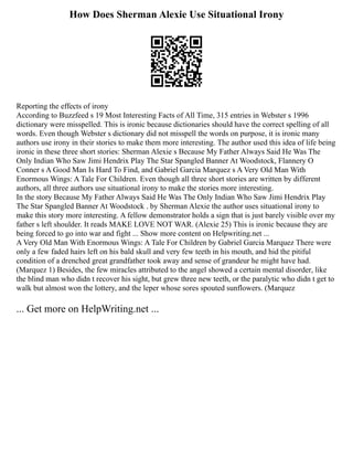 How Does Sherman Alexie Use Situational Irony
Reporting the effects of irony
According to Buzzfeed s 19 Most Interesting Facts of All Time, 315 entries in Webster s 1996
dictionary were misspelled. This is ironic because dictionaries should have the correct spelling of all
words. Even though Webster s dictionary did not misspell the words on purpose, it is ironic many
authors use irony in their stories to make them more interesting. The author used this idea of life being
ironic in these three short stories: Sherman Alexie s Because My Father Always Said He Was The
Only Indian Who Saw Jimi Hendrix Play The Star Spangled Banner At Woodstock, Flannery O
Conner s A Good Man Is Hard To Find, and Gabriel Garcia Marquez s A Very Old Man With
Enormous Wings: A Tale For Children. Even though all three short stories are written by different
authors, all three authors use situational irony to make the stories more interesting.
In the story Because My Father Always Said He Was The Only Indian Who Saw Jimi Hendrix Play
The Star Spangled Banner At Woodstock . by Sherman Alexie the author uses situational irony to
make this story more interesting. A fellow demonstrator holds a sign that is just barely visible over my
father s left shoulder. It reads MAKE LOVE NOT WAR. (Alexie 25) This is ironic because they are
being forced to go into war and fight ... Show more content on Helpwriting.net ...
A Very Old Man With Enormous Wings: A Tale For Children by Gabriel Garcia Marquez There were
only a few faded hairs left on his bald skull and very few teeth in his mouth, and hid the pitiful
condition of a drenched great grandfather took away and sense of grandeur he might have had.
(Marquez 1) Besides, the few miracles attributed to the angel showed a certain mental disorder, like
the blind man who didn t recover his sight, but grew three new teeth, or the paralytic who didn t get to
walk but almost won the lottery, and the leper whose sores spouted sunflowers. (Marquez
... Get more on HelpWriting.net ...
 