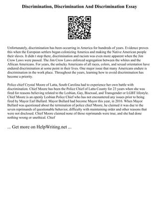 Discrimination, Discrimination And Discrimination Essay
Unfortunately, discrimination has been occurring in America for hundreds of years. Evidence proves
this when the European settlers began colonizing America and making the Native American people
their slaves. It didn t stop there, discrimination and racism was even more apparent when the Jim
Crow Laws were passed. The Jim Crow Laws enforced segregation between the whites and the
African Americans. For years, the unlucky Americans of all races, colors, and sexual orientation have
endured discrimination at some point in their lives. One major issue that many Americans endure is
discrimination in the work place. Throughout the years, learning how to avoid discrimination has
become a priority.
Police chief Crystal Moore of Latta, South Carolina had to experience her own battle with
discrimination. Chief Moore has been the Police Chief of Latta County for 23 years when she was
fired for reasons believing related to the Lesbian, Gay, Bisexual, and Transgender or LGBT lifestyle.
Chief Moore is an openly Lesbian Police Chief who has not encountered any issues prior to being
fired by Mayor Earl Bullard. Mayor Bullard had become Mayor this year, in 2016. When Mayor
Bullard was questioned about the termination of police chief Moore, he claimed it was due to the
seven reprimands of questionable behavior, difficulty with maintaining order and other reasons that
were not disclosed. Chief Moore claimed none of those reprimands were true, and she had done
nothing wrong or unethical. Chief
... Get more on HelpWriting.net ...
 