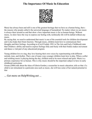 The Importance Of Music In Education
Music has always been and still is one of the greatest heritage that we have as a human being, that s
the reasons why people called it the universal language of humankind. No matter where we are music
is always there around us and that show s how important music is for us human beings. Without
music, we don t have the way to express our feeling with, technically life will be dulled without any
music.
By saying that, we need to understand that music is one of the essential tools for children development
and it also helps their brain function. Through music, children learn how to communicate their
thoughts and their feelings. According to (Cecil Fizdale 1991 in The Arts and Early Childhood) state
that Children s ability and need to express feelings fully and freely with their bodies makes movement
and dance a vital part of any educational program.
Young children love to sing, they love hearing their own voices by experimenting with different
melody, tone, and rhythm. That s one of many ways younger children learn how to play. When a softer
and soothing music is playing during the day, children tend to be more relaxed and quiet. Music is a
primary experience for us human. This is why music should be the important subject to have in early
childhood curriculum.
Greata (2006) talk about the ideas of Edwin Gordon, a researcher in music education, tells us that: if a
child is not stimulated in a particular area such as music, she will lose some of her natural potential in
that
... Get more on HelpWriting.net ...
 