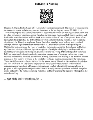 Bullying In Nursing
Blackstock Sheila, Harlos Karen (2014), journal of nursing management, The impact of organizational
factors on horizontal bullying and turnover intentions in the nursing workplace, 23, 1106 1114.
The authors purpose is to identify the impact of organizational factors on bullying with horizontal and
its effect on turnover intentions among Canadian nursing place. Horizontal bullying in nursing which
leads to increase absenteeism and less work performance at time of care of the patient. Some of the
researchers have identified the different factors which influence nursing workplace may increasing
significantly. In this article, explained that an Australian model of nurse bullying was examined
among Canadian registered nurse with the help of a ... Show more content on Helpwriting.net ...
On the other side, discussed the types of workplace bullying including top down, lateral and bottom
up. Moreover, there are different sign and symptoms of workplace bullying in nursing which are
related to physiological, psychological, psychosocial and well being. Different impact of workplace
bullying on the profession of nursing for examples; increase rate of turnover, patient care errors,
increase absenteeism, less work performance. Finally, concluded that bullying is not a current issue in
nursing, so first requires everyone in the workplace to have a clear understanding in the workplace.
There are different types of ways included in the second part of this article like standards, legislation
and case law which are very useful for prevention bullying as well as promote self awareness,
encourage employees about self manage, interpersonal conflict, education through developing a
program in which programme organizational should be apply the race principles included; recognize,
assess and control the bulling in nursing workplace and lastly evaluate the measures which put on the
actually working
... Get more on HelpWriting.net ...
 