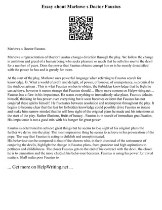 Essay about Marlowe s Doctor Faustus
Marlowe s Doctor Faustus
Marlowe s representation of Doctor Faustus changes direction through the play. We follow the change
in ambition and greed of a human being who seeks pleasure so much that he sells his soul to the devil
for a number of years. Does the power that Faustus obtains corrupt him or is he merely dissatisfied
with the power he has and is greedy for more.
At the start of the play, Marlowe uses powerful language when referring to Faustus search for
knowledge. O, What a world of profit and delight, of power, of honour, of omnipotence, is promis d to
the studious artisan . This is what Faustus wishes to obtain, the forbidden knowledge that he feels he
can achieve, however it seems strange that Faustus should ... Show more content on Helpwriting.net ...
Faustus has a flaw in his impatience. He wants everything to immediately take place. Faustus deludes
himself, thinking he has power over everything but it soon becomes evident that Faustus has not
conjured these spirits himself. He fluctuates between resolution and redemption throughout the play. It
begins to become clear that the lust for forbidden knowledge could possibly drive Faustus so insane
and make him narrow minded that he will lose sight of the original plans he made and his intentions at
the start of the play. Rather illusions, fruits of lunacy . Faustus is in search of immediate gratification.
His impatience is not a good mix with his hunger for great power.
Faustus is determined to achieve great things but he seems to lose sight of his original plans the
further we delve into the play. The most impressive thing he seems to achieve is his provocation of the
pope. The way that Faustus is acting is childish and unsophisticated.
His behaviour can be compared to that of the clowns who, in their dismissal of the seriousness of
conjuring the devils, highlight the change in Faustus plans, from grandeur and high aspirations to
pettiness and childishness. The closer Faustus gets to the end of his contract with the devil, the closer
he is to damnation and the more childish his behaviour becomes. Faustus is using his power for trivial
matters. Shall make poor Faustus to
... Get more on HelpWriting.net ...
 