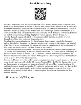 Jewish Divorce Essay
Although changes have been made to Jewish divorce laws, women are continually being mistreated
when dealing with the issues of divorce. In biblical times, there were no assurances that women would
be protected when faced with a man who wanted a divorce. Furthermore, women were not allowed to
initiate the process by asking for one. As time went on, it was recognized that women needed to be
somewhat shielded from actions that her husband could take, which she had no control over. Rabbinic
law made four major changes to help the plight of women regarding divorce (Biale p.5).
First, the Halackah requires a Get (bill of divorcement), which limits the possibility of a rash,
thoughtless ... Show more content on Helpwriting.net ...
There have been many debates about this clause because the appropriate grounds for divorce are
unclear. Some believe that a man can divorce a woman merely because he likes another one better (B.
p.74). There is no safeguard against this because it is up to the man s judgment. The requirements of
the Ketubah and the Get may not convince the man to stay married.
The fact remains that on the one hand; a wife could not initiate a divorce without appealing to a Beit
Din, and on the other hand may be divorced without her consent. The Talmud states A woman may be
divorced with her consent or without it (B. 81). Rabbenu Gershom made a ruling that banned the
divorcement of a woman without her consent. Although this is a positive legislation, a Beit Din has the
power to revoke it when they deem necessary.
The most problematic law is that while it is not always necessary for a woman to consent to a divorce,
a man can give a divorce with only his full consent (Yevamot 112b) (B. 97). It is then up to the courts
and the community to try to convince him to give his wife a divorce. Many women have faced this
problem of being an Agunah (anchored wife), chained to her husband until he agrees to a divorce. This
problem is even more apparent today while religious morals do not always prevail over greedy
husbands who wish to bribe their wives for monetary gains. There are too many cases that show
husbands refusing
... Get more on HelpWriting.net ...
 