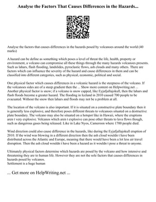 Analyse the Factors That Causes Differences in the Hazards...
Analyse the factors that causes differences in the hazards posed by volcanoes around the world (40
marks)
A hazard can be define as something which poses a level of threat the life, health, property or
environment, a volcano can compromise all these things through the many hazards volcanoes presents.
Such as lahars, flash flooding, landslides, pyroclastic flows, ash clouds and many others. There are
factors which can influence the severity of the hazard and cause differences in them and can be
classified into different categories, such as physical, economic, political and social.
One physical factor which causes differences in a volcanic hazard is the steepness of the volcano. If
the volcanoes sides are of a steep gradient then the ... Show more content on Helpwriting.net ...
Another physical factor is snow; if a volcano is snow capped, like Eyjafjallajokull, then the lahars and
flash floods become a greater hazard. The flooding in Iceland in 2010 caused 700 people to be
evacuated. Without the snow then lahars and floods may not be a problem at all.
The location of the volcano is also important. If it is situated on a constructive plate boundary then it
is generally less explosive, and therefore poses different threats to volcanoes situated on a destructive
plate boundary. The volcano may also be situated on a hotspot like in Hawaii, where the eruptions
aren t very explosive. Volcanos which aren t explosive can pose other threats to lava flows though,
such as dangerous gases being released. Like in Lake Nyos, Cameroon where 1700 people died.
Wind direction could also cause difference in the hazards, like during the Eyjafjallajokull eruption of
2010. If the wind was blowing in a different direction then the ash cloud wouldn t have been
distributed across the Atlantic and Europe, meaning that there would have been a lot less air travel
disruption. Then the ash cloud wouldn t have been a hazard as it wouldn t pose a threat to anyone.
Ultimately physical factors determine which hazards are posed by the volcano and how intensive and
threatening they are to human life. However they are not the sole factors that causes differences in
hazards posed by volcanos.
Settlement is a huge human
... Get more on HelpWriting.net ...
 
