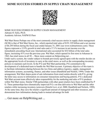 SOME SUCCESS STORIES IN SUPPLY CHAIN MANAGEMENT
SOME SUCCESS STORIES IN SUPPLY CHAIN MANAGEMENT
Adriano O. Solis, Ph.D.
Academic Advisor, NAPM El Paso
Wal Mart Stores Perhaps one of the most commonly cited success stories in supply chain management
(SCM) is that of Wal Mart Stores, Inc., which reported total sales of $191.329 billion and a net income
of $6.295 billion during the fiscal year ended January 31, 2001 (see www.walmartstores.com). These
figures represent a 15.9% growth in total sales and a 17.1% increase in net income over the
immediately preceding fiscal year. International sales accounted for $32 billion of the total sales
figure, increasing 41% over the previous year. Wal Mart, which opened its first store in Arkansas in
1962, has retail stores in all 50 ... Show more content on Helpwriting.net ...
Under such a system, the vendor subject to bounds previously agreed upon with the retailer decides on
the appropriate levels of inventory to carry at the retail stores, as well as the corresponding inventory
policies to maintain such levels. In the P G and Wal Mart partnership, P G committed to the
development of a dedicated team to handle the Wal Mart account. A primary objective of this team is
to facilitate information sharing between the two firms and address logistics, supply, management
information systems, accounting, finance, and other issues (Handfield and Nichols, 1999). Under this
arrangement, Wal Mart shares point of sale information from retail outlets directly with P G, giving
the latter easy access to information on consumer transactions and buying patterns. P G s dedicated
Wal Mart account team effectively takes responsibility for the marketing and sales of P G products
within Wal Mart stores. Similar VMI partnerships with other giant retailers have been established by P
G. These partnerships have dramatically improved P G s on time deliveries to Wal Mart and the other
retailers while increasing inventory turnovers (Simchi Levi, et al, 2000; Handfield and Nichols, 1999).
At the same time, they save the retailer a significant amount of managerial and other resources, and
demonstrate how information sharing leads to mutual advantage for both
... Get more on HelpWriting.net ...
 