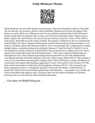 Emily Dickinson Themes
Emily Dickinson was one of the greatest American poets. She wrote through the entirety of her adult
life, but she only saw less than a dozen of them published. Dickinson never knew the impact of her
poems on society. With over 2,000 poems total, no one could have predicted that Emily Dickinson s
themes would still be as pertinent today as they were in the late nineteenth century. Themes such as
death, religion, life, and loneliness are some of the most common across her works. Of her 2,000 or
more poems, about 600 are on the subject of death. The majority of Dickinson s life was consumed by
death (LaBlanc 63). Due to frequent confrontations with the dead and dying, Dickinson began to view
death as a friendly creature and often personified it. It was not uncommon for a single poem to contain
multiple themes, sometimes pairing love and death ( Because I Could Not Stop For Death 3). As for
the friendliness of death, Dickinson comforted the living, giving advice on coping with a loss. Poems
started with a death and, by the end, had looped backed ... Show more content on Helpwriting.net ...
Throughout her life, Emily Dickinson proclaimed and renounced her in God. She abandoned the
conventional marriage and family traditions of her day with no regrets (Bloom 60 61). This resulted in
a mix of very interesting and emotionally complex poetry. Most of Dickinson s poems with themes of
renunciation lack mature understanding, suggesting it is some of her earliest work (Ferlazzo 43). She
believed that renunciation would lead to divine happiness (Johnson 105 07). I felt a Funeral in my
Brain, depending on how it is interpreted, describes a funeral for the speaker s faithful beliefs. It
details their former belief system being stomped upon and ultimately, ... the speaker s loss of faith can
only be described using religious terms. The poem ends with the speaker deciding to be finished
knowing what was once believed whole heartedly (Thomason
... Get more on HelpWriting.net ...
 