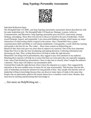 Jung Typology Personality Assessments
Individual Reflection Paper
The StrengthsFinder 2.0, DISC, and Jung Typology personality assessments almost described me with
the same leadership style. The StrengthsFinder 2.0 found me; Strategic, Learner, Achiever,
Communication, and Maximizer. Jung Typology personality gave me ESTJ; extraverted, sensing,
thinking, and judging. These three tests led me to discover myself in the area of leadership. I found
myself Strategic, logical, and responsible. I am extraverted thinking working, which means my major
instruction is in discovering which is logical in the actions. Also, I found that I have a great
communication skills and ability to well aimed compliments. Consequently, a work which has meeting
with people is the best for me. The verbal ... Show more content on Helpwriting.net ...
Biased on that, these tests gave me some ideas to improve my reactions. One of the most important
things that I have to take my time for planning and making decisions. Collecting information and
discussing my data. Then, writing them down will help to make the right decision.
Meanwhile I am doing well in presentations, they suggest to pay close attention to my audience.
Watching their reactions will help me to notice that there are some parts they are especially engaging.
Later, when I had finished my presentation, I have to take time to classify when I caught the audience
s attention. These steps will improve my presentation skills.
I learned that I made the right decision when I chose the education as a career. They suggested the
education as the most suitable areas of career for my type of personality. That because who has this
style of leadership can keep his attention for long periods of time. Also, people who had this style of
leadership willing to knowledge because they can discover many topics of study in the same time.
People who are particularly gifted in the learner theme have a countless wish to learn. Besides, they
learn best by teaching and presenting their knowledge to
... Get more on HelpWriting.net ...
 