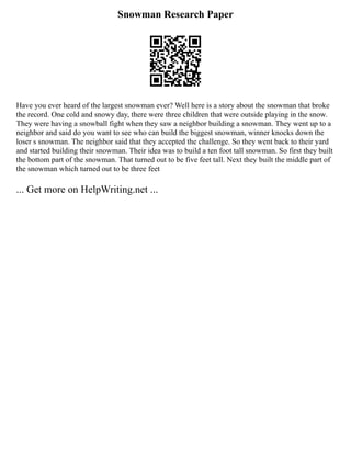 Snowman Research Paper
Have you ever heard of the largest snowman ever? Well here is a story about the snowman that broke
the record. One cold and snowy day, there were three children that were outside playing in the snow.
They were having a snowball fight when they saw a neighbor building a snowman. They went up to a
neighbor and said do you want to see who can build the biggest snowman, winner knocks down the
loser s snowman. The neighbor said that they accepted the challenge. So they went back to their yard
and started building their snowman. Their idea was to build a ten foot tall snowman. So first they built
the bottom part of the snowman. That turned out to be five feet tall. Next they built the middle part of
the snowman which turned out to be three feet
... Get more on HelpWriting.net ...
 