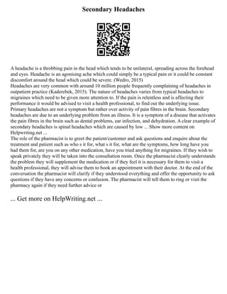 Secondary Headaches
A headache is a throbbing pain in the head which tends to be unilateral, spreading across the forehead
and eyes. Headache is an agonising ache which could simply be a typical pain or it could be constant
discomfort around the head which could be severe. (Wedro, 2015)
Headaches are very common with around 10 million people frequently complaining of headaches in
outpatient practice (Kaderebek, 2015). The nature of headaches varies from typical headaches to
migraines which need to be given more attention to. If the pain is relentless and is affecting their
performance it would be advised to visit a health professional, to find out the underlying issue.
Primary headaches are not a symptom but rather over activity of pain fibres in the brain. Secondary
headaches are due to an underlying problem from an illness. It is a symptom of a disease that activates
the pain fibres in the brain such as dental problems, ear infection, and dehydration. A clear example of
secondary headaches is spinal headaches which are caused by low ... Show more content on
Helpwriting.net ...
The role of the pharmacist is to greet the patient/customer and ask questions and enquire about the
treatment and patient such as who s it for, what s it for, what are the symptoms, how long have you
had them for, are you on any other medication, have you tried anything for migraines. If they wish to
speak privately they will be taken into the consultation room. Once the pharmacist clearly understands
the problem they will supplement the medication or if they feel it is necessary for them to visit a
health professional, they will advise them to book an appointment with their doctor. At the end of the
conversation the pharmacist will clarify if they understood everything and offer the opportunity to ask
questions if they have any concerns or confusion. The pharmacist will tell them to ring or visit the
pharmacy again if they need further advice or
... Get more on HelpWriting.net ...
 