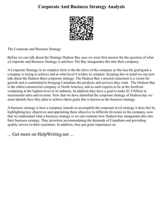 Corporate And Business Strategy Analysis
The Corporate and Business Strategy
Before we can talk about the Strategy Hudson Bay uses we must first answer the the question of what
a Corporate and Business Strategy is and how The Bay inaugurates this into their company;
A Corporate Strategy in its simplest form is the the drive of the company as this has the goal/goals a
company is trying to achieve and at what level it wishes to compete. Keeping this in mind we can now
talk about the Hudson Bays corporate strategy. The Hudson Bay s mission statement is a vision for
growth and is committed to bringing Canadians the products and services they want . The Hudson Bay
is the oldest commercial company in North America, and as such expects to be at the forefront
competing at the highest level in its industry, In addition they have a goal to make $1.5 billion in
incremental sales and revenue. Now that we have identified the corporate strategy of Hudson bay we
must identify how they plan to achieve these goals this is known as the business strategy.
A business strategy is how a company intends to accomplish the corporate level strategy it does this by
highlighting key objectives and appointing these objective to different divisions in the company, now
that we understand what a business strategy is we can examine how Hudson bay inaugurates this into
their business strategy. They prioritize accommodating the demands of Canadians and providing
quality service to their customers. In addition, they put great importance on
... Get more on HelpWriting.net ...
 