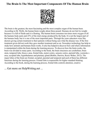 The Brain Is The Most Important Components Of The Human Brain
The brain is the greatest, the most fascinating and the most complex organ of the human been.
According to Dr. Wolfe, the human brain weighs about three pound. Humans do not feel its weight
because it is full of fluids and it is floating. The human brain consumes ten times more oxygen of all
the humans body parts and 25% of the total energy produced by the body. It is not the largest part of
the humans body, but it is one of the most important parts. Through the years educators were like
doctors giving certain treatment to their patients without being sure what the disease was. If the first
treatment given did not work they gave another treatment and so on. Nowadays technology has help to
study how animals and humans brain works. It also has helped to discover how and where information
is manipulated within the brain during the learning process. To discover how the brain works, the
brain was divided in many parts. According to the book, the brain structures are cerebellum, brain
stem, temporal lobe, broca s area, frontal lobe, motor cortex, sensory cortex, parietal lobe, wernicke s
area, occipital lobe, hypothalamus and pituitary gland (Bohlin, Durwin, Reese Weber, 2012). The
major lobes of the brain are frontal, occipital, parental and temporal and each of them has different
functions during the learning process. Frontal lobe is responsible for higher standard thinking.
According to the book, during the learning process, frontal lobe controls attention, creative
... Get more on HelpWriting.net ...
 