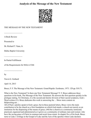 Analysis of the Message of the New Testament
THE MESSAGE OF THE NEW TESTAMENT
__________________
A Book Review
Presented to
Dr. Richard T. Vann, Jr.
Dallas Baptist University
__________________
In Partial Fulfillment
of the Requirements for MALA 5366
__________________
by
Travis G. Gothard
April 14, 2013
Bruce, F. F. The Message of the New Testament. Grand Rapids: Eerdmans, 1973. 120 pp. $10.71.
What is the New Testament? Is there one New Testament Message? F. F. Bruce addresses these
questions in his book, The Message of the New Testament. He answers the first question quickly in the
prologue stating, To Christians, it is the second and shorter division of their sacred scriptures, God s
Word written (11). Bruce dedicates this work to answering the ... Show more content on
Helpwriting.net ...
All of Paul s epistles speak to God s grace, but in these pastoral letters, Bruce views the main
contribution to be the church as a firm foundation on which God stands, a church not merely as an
institution for the dispensing of the means of grace, (44) but a church as a community instructed,
practiced, organized and administered as it grows as a community of ordinary men and women: who
have the saving grace of Christ in common and await Jesus return. In chapter five of his book, Bruce
turns to Luke s writings in the Gospel of Luke and the Acts of the apostles where Luke declares
 