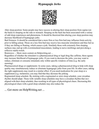 Hypnagogic Jerks
Alter sleep position: Some people may have success in altering their sleep position from supine (on
the back) to sleeping on the side or stomach. Sleeping on the back has been associated with a variety
of odd sleep experiences and phenomena. It should be theorized that altering your sleep position may
decrease likelihood of hypnagogic jerks.
Bed firmness: It should be considered that a more firm or less firm bed may influence brain activity
prior to falling asleep. Those on a less firm bed may receive less muscular stimulation and thus feel as
if they are falling or floating, which causes a jerk. Similarly those with extremely firm sleeping
surfaces may end up with overstimulated musculature, leading to nerve misfirings and provoking a
reflexive startle twitch.
Brainwave ... Show more content on Helpwriting.net ...
Regardless of whether the stimulant is a pharmaceutical drug or legal drug like caffeine, these agents
may increase likelihood of hypnagogic jerks. If you want to decrease the jerks, you may want to
reduce, eliminate or consume stimulants only within specific windows of time (e.g. the early
morning).
Pharmaceutical drugs or supplements: In some cases, taking a pharmaceutical drug to help with sleep
quality may simultaneously reduce or eliminate hypnagogic jerks from your life. In other cases, taking
the right supplements may result in a similar effect. If you need medication for your sleep or a
supplement (e.g. melatonin), you may find that they decrease the jerking.
Regimented sleep schedule: By sticking with a regimented or strict sleep schedule, your circadian
rhythm should adapt. Those with variable sleep schedules may have a circadian rhythm that isn t
aligned with their sleep schedule, thus resulting in all types of physiological chaos. Decreasing this
physiological chaos with a good sleep schedule may also reduce the
... Get more on HelpWriting.net ...
 