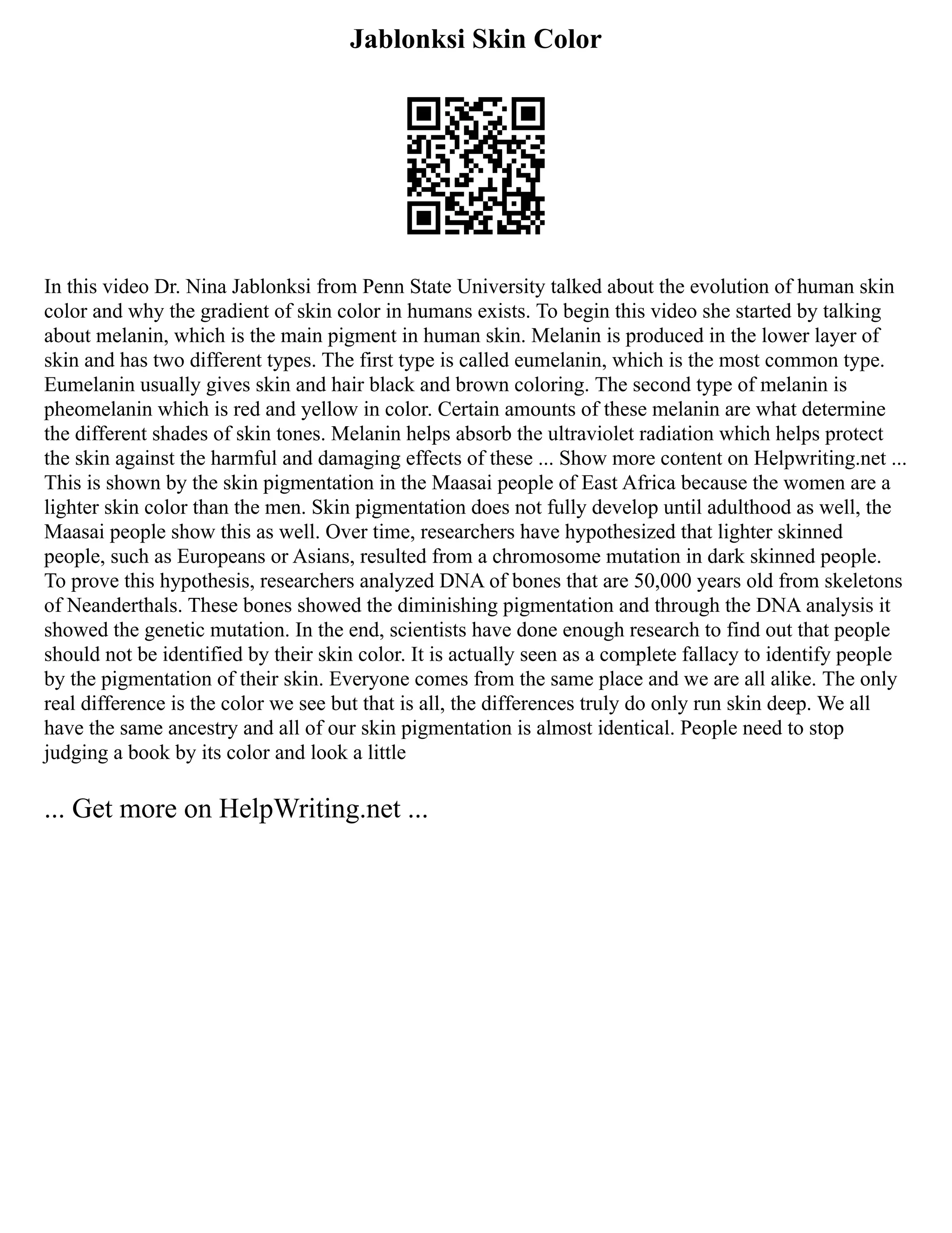 Jablonksi Skin Color
In this video Dr. Nina Jablonksi from Penn State University talked about the evolution of human skin
color and why the gradient of skin color in humans exists. To begin this video she started by talking
about melanin, which is the main pigment in human skin. Melanin is produced in the lower layer of
skin and has two different types. The first type is called eumelanin, which is the most common type.
Eumelanin usually gives skin and hair black and brown coloring. The second type of melanin is
pheomelanin which is red and yellow in color. Certain amounts of these melanin are what determine
the different shades of skin tones. Melanin helps absorb the ultraviolet radiation which helps protect
the skin against the harmful and damaging effects of these ... Show more content on Helpwriting.net ...
This is shown by the skin pigmentation in the Maasai people of East Africa because the women are a
lighter skin color than the men. Skin pigmentation does not fully develop until adulthood as well, the
Maasai people show this as well. Over time, researchers have hypothesized that lighter skinned
people, such as Europeans or Asians, resulted from a chromosome mutation in dark skinned people.
To prove this hypothesis, researchers analyzed DNA of bones that are 50,000 years old from skeletons
of Neanderthals. These bones showed the diminishing pigmentation and through the DNA analysis it
showed the genetic mutation. In the end, scientists have done enough research to find out that people
should not be identified by their skin color. It is actually seen as a complete fallacy to identify people
by the pigmentation of their skin. Everyone comes from the same place and we are all alike. The only
real difference is the color we see but that is all, the differences truly do only run skin deep. We all
have the same ancestry and all of our skin pigmentation is almost identical. People need to stop
judging a book by its color and look a little
... Get more on HelpWriting.net ...
 