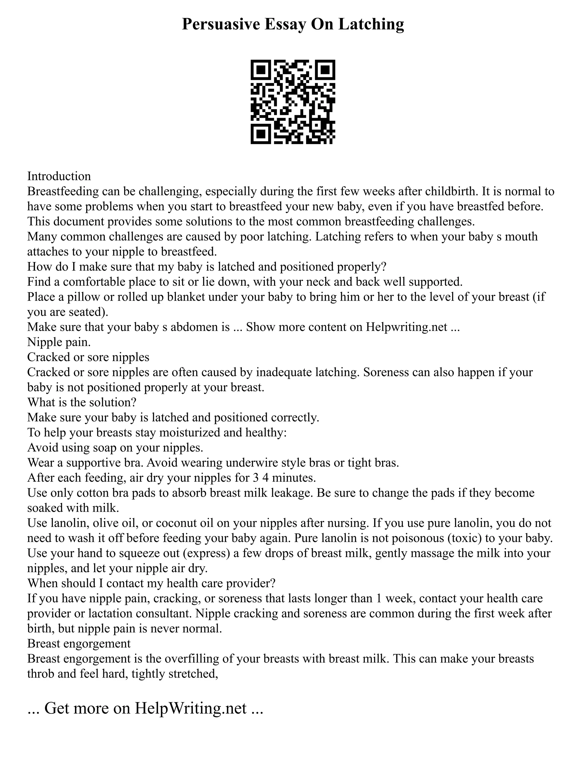 Persuasive Essay On Latching
Introduction
Breastfeeding can be challenging, especially during the first few weeks after childbirth. It is normal to
have some problems when you start to breastfeed your new baby, even if you have breastfed before.
This document provides some solutions to the most common breastfeeding challenges.
Many common challenges are caused by poor latching. Latching refers to when your baby s mouth
attaches to your nipple to breastfeed.
How do I make sure that my baby is latched and positioned properly?
Find a comfortable place to sit or lie down, with your neck and back well supported.
Place a pillow or rolled up blanket under your baby to bring him or her to the level of your breast (if
you are seated).
Make sure that your baby s abdomen is ... Show more content on Helpwriting.net ...
Nipple pain.
Cracked or sore nipples
Cracked or sore nipples are often caused by inadequate latching. Soreness can also happen if your
baby is not positioned properly at your breast.
What is the solution?
Make sure your baby is latched and positioned correctly.
To help your breasts stay moisturized and healthy:
Avoid using soap on your nipples.
Wear a supportive bra. Avoid wearing underwire style bras or tight bras.
After each feeding, air dry your nipples for 3 4 minutes.
Use only cotton bra pads to absorb breast milk leakage. Be sure to change the pads if they become
soaked with milk.
Use lanolin, olive oil, or coconut oil on your nipples after nursing. If you use pure lanolin, you do not
need to wash it off before feeding your baby again. Pure lanolin is not poisonous (toxic) to your baby.
Use your hand to squeeze out (express) a few drops of breast milk, gently massage the milk into your
nipples, and let your nipple air dry.
When should I contact my health care provider?
If you have nipple pain, cracking, or soreness that lasts longer than 1 week, contact your health care
provider or lactation consultant. Nipple cracking and soreness are common during the first week after
birth, but nipple pain is never normal.
Breast engorgement
Breast engorgement is the overfilling of your breasts with breast milk. This can make your breasts
throb and feel hard, tightly stretched,
... Get more on HelpWriting.net ...
 