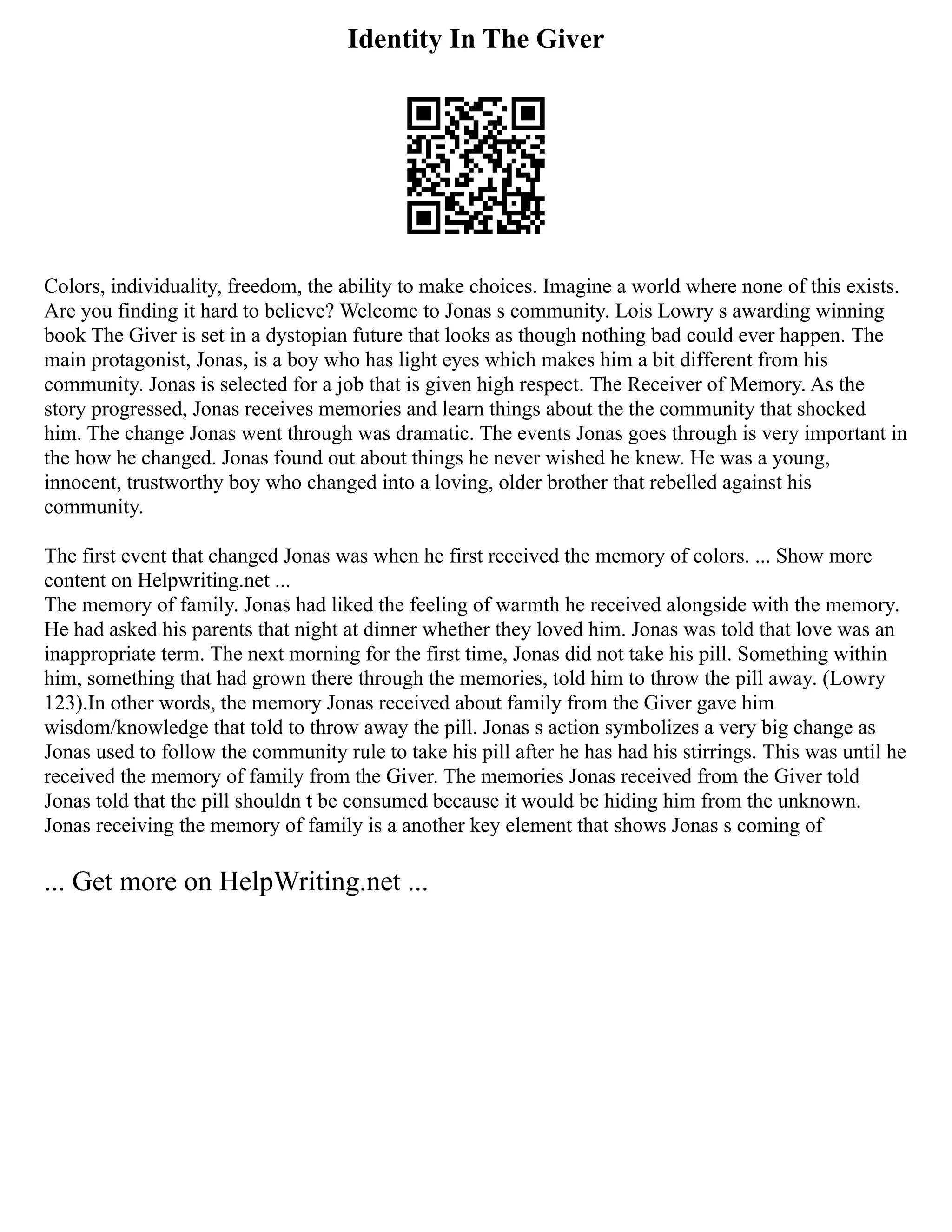 Identity In The Giver
Colors, individuality, freedom, the ability to make choices. Imagine a world where none of this exists.
Are you finding it hard to believe? Welcome to Jonas s community. Lois Lowry s awarding winning
book The Giver is set in a dystopian future that looks as though nothing bad could ever happen. The
main protagonist, Jonas, is a boy who has light eyes which makes him a bit different from his
community. Jonas is selected for a job that is given high respect. The Receiver of Memory. As the
story progressed, Jonas receives memories and learn things about the the community that shocked
him. The change Jonas went through was dramatic. The events Jonas goes through is very important in
the how he changed. Jonas found out about things he never wished he knew. He was a young,
innocent, trustworthy boy who changed into a loving, older brother that rebelled against his
community.
The first event that changed Jonas was when he first received the memory of colors. ... Show more
content on Helpwriting.net ...
The memory of family. Jonas had liked the feeling of warmth he received alongside with the memory.
He had asked his parents that night at dinner whether they loved him. Jonas was told that love was an
inappropriate term. The next morning for the first time, Jonas did not take his pill. Something within
him, something that had grown there through the memories, told him to throw the pill away. (Lowry
123).In other words, the memory Jonas received about family from the Giver gave him
wisdom/knowledge that told to throw away the pill. Jonas s action symbolizes a very big change as
Jonas used to follow the community rule to take his pill after he has had his stirrings. This was until he
received the memory of family from the Giver. The memories Jonas received from the Giver told
Jonas told that the pill shouldn t be consumed because it would be hiding him from the unknown.
Jonas receiving the memory of family is a another key element that shows Jonas s coming of
... Get more on HelpWriting.net ...
 