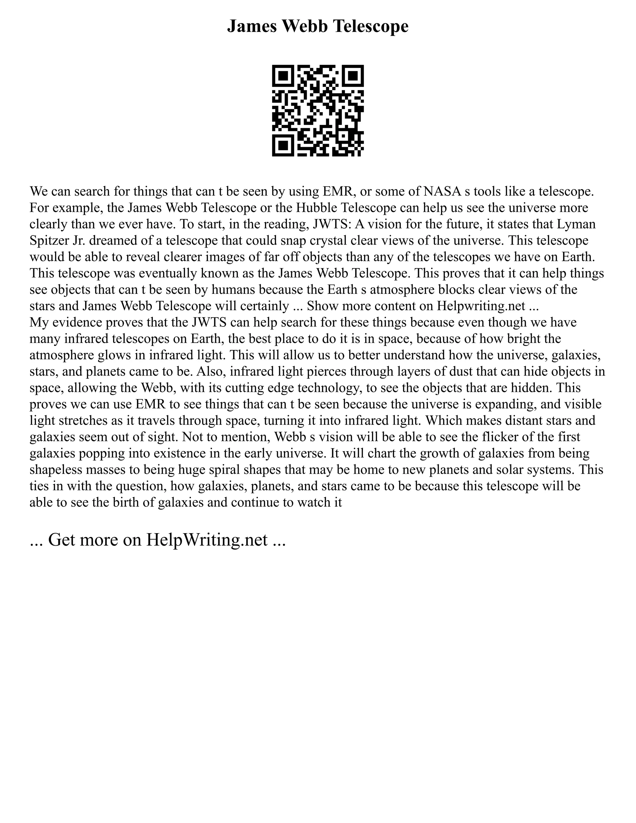 James Webb Telescope
We can search for things that can t be seen by using EMR, or some of NASA s tools like a telescope.
For example, the James Webb Telescope or the Hubble Telescope can help us see the universe more
clearly than we ever have. To start, in the reading, JWTS: A vision for the future, it states that Lyman
Spitzer Jr. dreamed of a telescope that could snap crystal clear views of the universe. This telescope
would be able to reveal clearer images of far off objects than any of the telescopes we have on Earth.
This telescope was eventually known as the James Webb Telescope. This proves that it can help things
see objects that can t be seen by humans because the Earth s atmosphere blocks clear views of the
stars and James Webb Telescope will certainly ... Show more content on Helpwriting.net ...
My evidence proves that the JWTS can help search for these things because even though we have
many infrared telescopes on Earth, the best place to do it is in space, because of how bright the
atmosphere glows in infrared light. This will allow us to better understand how the universe, galaxies,
stars, and planets came to be. Also, infrared light pierces through layers of dust that can hide objects in
space, allowing the Webb, with its cutting edge technology, to see the objects that are hidden. This
proves we can use EMR to see things that can t be seen because the universe is expanding, and visible
light stretches as it travels through space, turning it into infrared light. Which makes distant stars and
galaxies seem out of sight. Not to mention, Webb s vision will be able to see the flicker of the first
galaxies popping into existence in the early universe. It will chart the growth of galaxies from being
shapeless masses to being huge spiral shapes that may be home to new planets and solar systems. This
ties in with the question, how galaxies, planets, and stars came to be because this telescope will be
able to see the birth of galaxies and continue to watch it
... Get more on HelpWriting.net ...
 