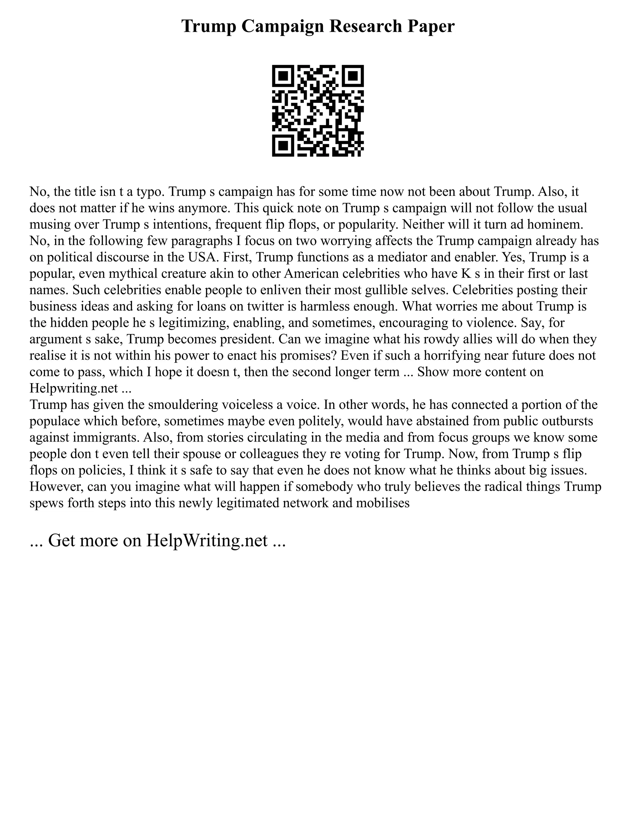 Trump Campaign Research Paper
No, the title isn t a typo. Trump s campaign has for some time now not been about Trump. Also, it
does not matter if he wins anymore. This quick note on Trump s campaign will not follow the usual
musing over Trump s intentions, frequent flip flops, or popularity. Neither will it turn ad hominem.
No, in the following few paragraphs I focus on two worrying affects the Trump campaign already has
on political discourse in the USA. First, Trump functions as a mediator and enabler. Yes, Trump is a
popular, even mythical creature akin to other American celebrities who have K s in their first or last
names. Such celebrities enable people to enliven their most gullible selves. Celebrities posting their
business ideas and asking for loans on twitter is harmless enough. What worries me about Trump is
the hidden people he s legitimizing, enabling, and sometimes, encouraging to violence. Say, for
argument s sake, Trump becomes president. Can we imagine what his rowdy allies will do when they
realise it is not within his power to enact his promises? Even if such a horrifying near future does not
come to pass, which I hope it doesn t, then the second longer term ... Show more content on
Helpwriting.net ...
Trump has given the smouldering voiceless a voice. In other words, he has connected a portion of the
populace which before, sometimes maybe even politely, would have abstained from public outbursts
against immigrants. Also, from stories circulating in the media and from focus groups we know some
people don t even tell their spouse or colleagues they re voting for Trump. Now, from Trump s flip
flops on policies, I think it s safe to say that even he does not know what he thinks about big issues.
However, can you imagine what will happen if somebody who truly believes the radical things Trump
spews forth steps into this newly legitimated network and mobilises
... Get more on HelpWriting.net ...
 