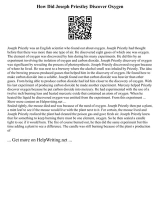 How Did Joseph Priestley Discover Oxygen
Joseph Priestly was an English scientist who found out about oxygen. Joseph Priestly had thought
before that there was more than one type of air. He discovered eight gases of which one was oxygen.
The element of oxygen was discovered by him during his many experiments. He did this by an
experiment involving the isolation of oxygen and carbon dioxide. Joseph Priestly discovery of oxygen
was significant by revealing the process of photosynthesis. Joseph Priestly discovered oxygen because
of where he lived. He was next to a brewery where the alcohol smell was inhaled by Priestly. The idea
of the brewing process produced gasses that helped him in the discovery of oxygen. He found how to
make carbon dioxide into a soluble. Joseph found out that carbon dioxide was heavier than other
gases. From being able to produce carbon dioxide had led him closer to the discovery of oxygen. With
his last experiment of producing carbon dioxide he made another experiment. Mercury helped Priestly
discover oxygen because he put carbon dioxide into mercury. He had experimented with the use of a
twelve inch burning lens and heated mercuric oxide that contained an atom of oxygen. When he
heated the liquid he discovered oxygen was emitted from the experiment. From this experiment ...
Show more content on Helpwriting.net ...
Sealed tightly, the mouse died and was because of the need of oxygen. Joseph Priestly then put a plant,
a mint leaf to see if the mouse would live with the plant next to it. For certain, the mouse lived and
Joseph Priestly realized the plant had cleaned the poison gas and gave fresh air. Joseph Priestly knew
that for something to keep burning there must be one element, oxygen. So he then sealed a candle
tight to see if it would burn. The fire of course burned out, he then did the same experiment but this
time adding a plant to see a difference. The candle was still burning because of the plant s production
of
... Get more on HelpWriting.net ...
 