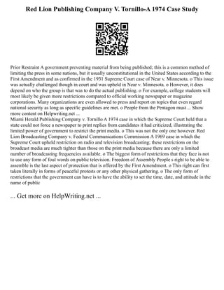 Red Lion Publishing Company V. Tornillo-A 1974 Case Study
Prior Restraint A government preventing material from being published; this is a common method of
limiting the press in some nations, but it usually unconstitutional in the United States according to the
First Amendment and as confirmed in the 1931 Supreme Court case of Near v. Minnesota. o This issue
was actually challenged though in court and was upheld in Near v. Minnesota. o However, it does
depend on who the group is that was to do the actual publishing. o For example, college students will
most likely be given more restrictions compared to official working newspaper or magazine
corporations. Many organizations are even allowed to press and report on topics that even regard
national security as long as specific guidelines are met. o People from the Pentagon must ... Show
more content on Helpwriting.net ...
Miami Herald Publishing Company v. Tornillo A 1974 case in which the Supreme Court held that a
state could not force a newspaper to print replies from candidates it had criticized, illustrating the
limited power of government to restrict the print media. o This was not the only one however. Red
Lion Broadcasting Company v. Federal Communications Commission A 1969 case in which the
Supreme Court upheld restriction on radio and television broadcasting; these restrictions on the
broadcast media are much tighter than those on the print media because there are only a limited
number of broadcasting frequencies available. o The biggest form of restrictions that they face is not
to use any form of foul words on public television. Freedom of Assembly People s right to be able to
assemble is the last aspect of protection that is offered by the First Amendment. o This right can first
taken literally in forms of peaceful protests or any other physical gathering. o The only form of
restrictions that the government can have is to have the ability to set the time, date, and attitude in the
name of public
... Get more on HelpWriting.net ...
 