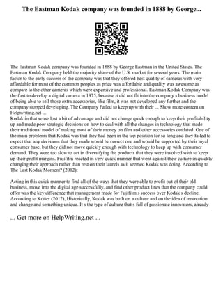 The Eastman Kodak company was founded in 1888 by George...
The Eastman Kodak company was founded in 1888 by George Eastman in the United States. The
Eastman Kodak Company held the majority share of the U.S. market for several years. The main
factor to the early success of the company was that they offered best quality of cameras with very
affordable for most of the common peoples as price was affordable and quality was awesome as
compare to the other cameras which were expensive and professional. Eastman Kodak Company was
the first to develop a digital camera in 1975, because it did not fit into the company s business model
of being able to sell those extra accessories, like film, it was not developed any further and the
company stopped developing. The Company Failed to keep up with their ... Show more content on
Helpwriting.net ...
Kodak in that sense lost a bit of advantage and did not change quick enough to keep their profitability
up and made poor strategic decisions on how to deal with all the changes in technology that made
their traditional model of making most of their money on film and other accessories outdated. One of
the main problems that Kodak was that they had been in the top position for so long and they failed to
expect that any decisions that they made would be correct one and would be supported by their loyal
consumer base, but they did not move quickly enough with technology to keep up with consumer
demand. They were too slow to act in diversifying the products that they were involved with to keep
up their profit margins. Fujifilm reacted in very quick manner that went against their culture in quickly
changing their approach rather than rest on their laurels as it seemed Kodak was doing. According to
The Last Kodak Moment? (2012):
Acting in this quick manner to find all of the ways that they were able to profit out of their old
business, move into the digital age successfully, and find other product lines that the company could
offer was the key difference that management made for Fujifilm s success over Kodak s decline.
According to Kotter (2012), Historically, Kodak was built on a culture and on the idea of innovation
and change and something unique. It s the type of culture that s full of passionate innovators, already
... Get more on HelpWriting.net ...
 