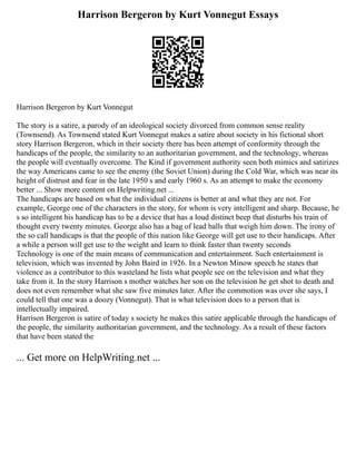 Harrison Bergeron by Kurt Vonnegut Essays
Harrison Bergeron by Kurt Vonnegut
The story is a satire, a parody of an ideological society divorced from common sense reality
(Townsend). As Townsend stated Kurt Vonnegut makes a satire about society in his fictional short
story Harrison Bergeron, which in their society there has been attempt of conformity through the
handicaps of the people, the similarity to an authoritarian government, and the technology, whereas
the people will eventually overcome. The Kind if government authority seen both mimics and satirizes
the way Americans came to see the enemy (the Soviet Union) during the Cold War, which was near its
height of distrust and fear in the late 1950 s and early 1960 s. As an attempt to make the economy
better ... Show more content on Helpwriting.net ...
The handicaps are based on what the individual citizens is better at and what they are not. For
example, George one of the characters in the story, for whom is very intelligent and sharp. Because, he
s so intelligent his handicap has to be a device that has a loud distinct beep that disturbs his train of
thought every twenty minutes. George also has a bag of lead balls that weigh him down. The irony of
the so call handicaps is that the people of this nation like George will get use to their handicaps. After
a while a person will get use to the weight and learn to think faster than twenty seconds
Technology is one of the main means of communication and entertainment. Such entertainment is
television, which was invented by John Baird in 1926. In a Newton Minow speech he states that
violence as a contributor to this wasteland he lists what people see on the television and what they
take from it. In the story Harrison s mother watches her son on the television he get shot to death and
does not even remember what she saw five minutes later. After the commotion was over she says, I
could tell that one was a doozy (Vonnegut). That is what television does to a person that is
intellectually impaired.
Harrison Bergeron is satire of today s society he makes this satire applicable through the handicaps of
the people, the similarity authoritarian government, and the technology. As a result of these factors
that have been stated the
... Get more on HelpWriting.net ...
 