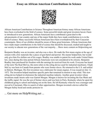 Essay on African American Contributions in Science
African American Contributions in Science Throughout American history many African Americans
have been overlooked in the field of science. Some powerful minds and great inventors haven t been
re introduced to new generations. African Americans have contributed a great deal to the
advancements of our country and one of the major fields they have made contributions to is in the
field of science. Many successful African Americans have been overshadowed by their Caucasian
counterparts. More of our children should be aware of these great historians. African Americans that
have made major contributions in the field of science that should be discussed, studied and taught to
our society to educate new generations of the vast majority ... Show more content on Helpwriting.net
...
Benjamin Bradley was an inventor, and also was a slave. He made the first steam engine at the age of
sixteen with a few materials like a piece of gun barrel and pewter. His master helped him, but would
only give him five dollars out of his wages. Bradley was unable to patent his work under United States
law, since during this time period African Americans were not considered to be citizens. Benjamin
Bradley later purchased his freedom with the earnings he received from his work. Everyone has heard
of the term The Real McCoy, this term refers to the oiling device used for industrial machinery. Elijah
McCoy was born in Canada from parents who were former slaves. He returned to the U.S. and settled
in Detroit, Michigan. His first invention was a lubricator for steam engines. It was issued on July 12,
1872. The invention helped machines specific parts that remained in motion to stay oiled. This new
oiling device helped revolutionize the industrial machine industry. Another great inventor whose
inventions made streets safer was Garrett Morgan. Morgan is known for inventing the Gas Mask and
the traffic signal. He was the son of former slaves and was born in Paris, Kentucky where he spent his
childhood going to school and helping out on the farm. He left Kentucky when he was a teenager and
moved to Cincinnati, Ohio in search of other opportunities. Morgan invented a device called the
Morgan Safety hood and smoke protector in
... Get more on HelpWriting.net ...
 