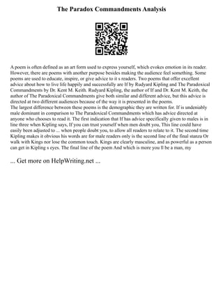 The Paradox Commandments Analysis
A poem is often defined as an art form used to express yourself, which evokes emotion in its reader.
However, there are poems with another purpose besides making the audience feel something. Some
poems are used to educate, inspire, or give advice to it s readers. Two poems that offer excellent
advice about how to live life happily and successfully are If by Rudyard Kipling and The Paradoxical
Commandments by Dr. Kent M. Keith. Rudyard Kipling, the author of If and Dr. Kent M. Keith, the
author of The Paradoxical Commandments give both similar and different advice, but this advice is
directed at two different audiences because of the way it is presented in the poems.
The largest difference between these poems is the demographic they are written for. If is undeniably
male dominant in comparison to The Paradoxical Commandments which has advice directed at
anyone who chooses to read it. The first indication that If has advice specifically given to males is in
line three when Kipling says, If you can trust yourself when men doubt you, This line could have
easily been adjusted to ... when people doubt you, to allow all readers to relate to it. The second time
Kipling makes it obvious his words are for male readers only is the second line of the final stanza Or
walk with Kings nor lose the common touch. Kings are clearly masculine, and as powerful as a person
can get in Kipling s eyes. The final line of the poem And which is more you ll be a man, my
... Get more on HelpWriting.net ...
 
