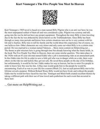 Kurt Vonnegut s The Five People You Meet In Heaven
Kurt Vonnegut s 1969 novel is based on a man named Billy Pilgrim who is an anti war hero; he was
the most unprepared soldier of them all and was considered a joke. Pilgrim was scrawny and tall;
going into the war he did not have any proper equipment. Throughout the story Billy is time traveling
due to the fact the he was abducted by aliens known as the Tralfamadorians. Since Billy has been
through so many time periods and knows how certain situations turn out he is very content with his
life and is fearless. Billy tries to tell his family and the world about this experience; but of course, no
one believes him. Other characters are very minor and only come out when Billy is in a certain time
period. He was married to a woman named Valencia ... Show more content on Helpwriting.net ...
The theme or plot structure here is going through time but already knowing what the future holds, in
the book The Five People You Meet in Heaven, there are some similar qualities. This takes place in
the 1920s with an 83 year old man named Eddie who s job is maintaining rides at an amusement park.
In this Eddie risks his life in order to save a little girl who was in danger while on a ride, there were
others on the ride too and luckily they got out safe. He saved these people on the day of his birthday,
but unfortunately, it would be his last. Eddie makes his way to heaven, but has to meet five people in
order to know how this was his fate. A blue man would guide him to the people he would be
encountering. Each of us was in your life for a reason (Mitch 21). Just as each person Billy met in his
lifetime served a purpose. Without Roland Weary Billy would not have lived, and without the people
Eddie met he would not have faced his true fate. Vonnegut and Mitch both created excellent themes by
taking a different path with their use of time travel and symbolism for each event that occurred in
these men
... Get more on HelpWriting.net ...
 