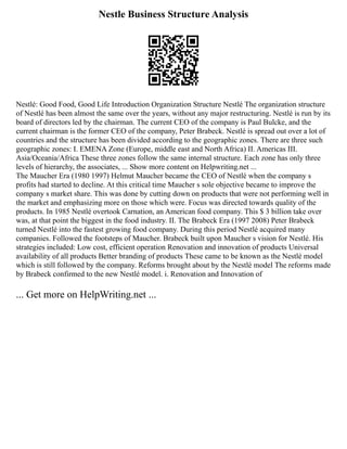 Nestle Business Structure Analysis
Nestlé: Good Food, Good Life Introduction Organization Structure Nestlé The organization structure
of Nestlé has been almost the same over the years, without any major restructuring. Nestlé is run by its
board of directors led by the chairman. The current CEO of the company is Paul Bulcke, and the
current chairman is the former CEO of the company, Peter Brabeck. Nestlé is spread out over a lot of
countries and the structure has been divided according to the geographic zones. There are three such
geographic zones: I. EMENA Zone (Europe, middle east and North Africa) II. Americas III.
Asia/Oceania/Africa These three zones follow the same internal structure. Each zone has only three
levels of hierarchy, the associates, ... Show more content on Helpwriting.net ...
The Maucher Era (1980 1997) Helmut Maucher became the CEO of Nestlé when the company s
profits had started to decline. At this critical time Maucher s sole objective became to improve the
company s market share. This was done by cutting down on products that were not performing well in
the market and emphasizing more on those which were. Focus was directed towards quality of the
products. In 1985 Nestlé overtook Carnation, an American food company. This $ 3 billion take over
was, at that point the biggest in the food industry. II. The Brabeck Era (1997 2008) Peter Brabeck
turned Nestlé into the fastest growing food company. During this period Nestlé acquired many
companies. Followed the footsteps of Maucher. Brabeck built upon Maucher s vision for Nestlé. His
strategies included: Low cost, efficient operation Renovation and innovation of products Universal
availability of all products Better branding of products These came to be known as the Nestlé model
which is still followed by the company. Reforms brought about by the Nestlé model The reforms made
by Brabeck confirmed to the new Nestlé model. i. Renovation and Innovation of
... Get more on HelpWriting.net ...
 