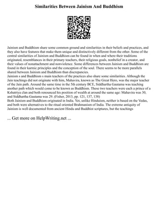 Similarities Between Jainism And Buddhism
Jainism and Buddhism share some common ground and similarities in their beliefs and practices, and
they also have features that make them unique and distinctively different from the other. Some of the
central similarities of Jainism and Buddhism can be found in when and where their traditions
originated, resemblances in their primary teachers, their religious goals, nonbelief in a creator, and
their values of nonattachment and nonviolence. Some differences between Jainism and Buddhism are
found in their karmic principles and the conception of the soul. There seems to be more parallels
shared between Jainism and Buddhism than discrepancies.
Jainism s and Buddhism s main teachers of the practices also share some similarities. Although the
Jain teachings did not originate with him, Mahavira, known as The Great Hero, was the major teacher
of the Jain path. Around the same time in the 5th century BCE, Siddhartha Gautama was teaching
another path which would come to be known as Buddhism. These two teachers were each a prince of a
Kshatriya clan and both renounced his position of wealth at around the same age: Mahavira was 30,
and Siddhartha Gautama was 29. (Fisher, 2013, pp. 121, 137, 138)
Both Jainism and Buddhism originated in India. Yet, unlike Hinduism, neither is based on the Vedas,
and both were alternatives to the ritual oriented Brahmanism of India. The extreme antiquity of
Jainism is well documented from ancient Hindu and Buddhist scriptures, but the teachings
... Get more on HelpWriting.net ...
 