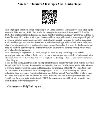 Non Tariff Barriers Advantages And Disadvantages
India s per capita income is lower comparing to Sri Lanka s income. Consequently, India s per capita
income in 2014 was only US$ 1,262 whilst the per capita income in Sri Lanka was US$ 3,707 in
2014. This emphasize that Sri Lankans do have a healthier purchasing capacity comparing to India. In
lieu of the same, Sri Lankan service providers would have to provide services at a comparable price if
to compete with the Indian service providers in the Indian market. However, Sri Lankan customers
would be able to get services for a lower cost from Indian service providers which would reduce the
price of certain services, but it would a short term impact. During last few years Sri Lanka s external
trade has not been performing well and there would be cash outflow from the country which would
adversely affect the economy.
India s economy is larger than Sri Lanka, though the most poverty suffering people and the
unemployed in the world live in India. In recent times, applications were called for 368 vacancies for
office assistants where 2.3 million had sent in applications for the position. ... Show more content on
Helpwriting.net ...
In this modern world, countries carry out import substitutions majorly through tariff barriers as well as
through Non Tariff Barriers. Some studies had revealed that Non Tariff Barriers persist to be a barrier
to promote trade between Sri Lanka and India despite the existence of the ISFTA. These Non Tariff
Barriers consist of Indian authorities not accepting the ISFTA certificate issued by Sri Lankan
authorities, State taxes, Anti Dumping duties and etc. As long as such Non Tariff Barriers be present
Sri Lanka would not be able to develop the fullest benefit of any Free Trade Agreement with India.
Considering the above, prior to signing the ETCA the government should look into potential Non
Tariff Barriers and obtain measures to
... Get more on HelpWriting.net ...
 