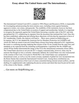 Essay about The United States and The International...
The International Criminal Court (ICC), created in 1998 (Thayer and Ibryamova 2010), is responsible
for investigating and prosecuting the most extreme cases, including crimes against humanity,
aggressive crimes, war crimes, and genocide. The credibility of this institution, however, has been
compromised due to the United States revocation of support and membership. Initially it is important
to recognize the arguments against the United States becoming a member state of the ICC and what
precipitated the U.S. withdrawing its signature from the document that instituted the Court. Once this
has been established, addressing and refuting these objections will develop the arguments in favor of
ICC membership. Finally, this analysis will lead to ... Show more content on Helpwriting.net ...
In response, the U.S. has adopted the American Service Members Protection Act (ASMPA) and
Article 98. Both are meant to prevent United States citizens from being subjected to ICC regulations;
the result is a confusing message implying that citizens of the US are exempt from the same laws and
standards as are expected from the remaining world population. Legislation like the ASMPA and
Article 98 has further deteriorated the image of the US in the international community (Elsea 2002).
The United States decision to not join the ICC is largely contested today; however, many may be
unaware that though its role is currently vehemently debated, the United States was once instrumental
in the creation of the Court. Even prior to World War I, the United States was a proponent of
international courts, as well as was the creator of many standards of global law now incorporated into
the Rome Statute that created the International Criminal Court. Among these contributions are,
Inclusion in the jurisdiction of the Court of crimes committed during internal armed conflicts, and the
drafting of a supplemental code explaining the precise actions and intent that must be proved for each
of the crimes in the Statute... (AMICC
... Get more on HelpWriting.net ...
 
