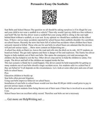 Persuasive Essay On Seatbelts
Seat Belts and School Busses The question we all should be asking ourselves is if its illegal for you
and your child to not wear a seatbelt in a vehicle? Then why would I put my child on a bus without a
seat bealt? By law the bus driver wears a seatbelt but your young child is sitting in the seat right
behind them without a seatbelt, or a car seat. In my opinion we should have seatbelts on the school
buss. If there s not as many accidents reported for school busses then seatbelts shouldn t be a problem
on school busses. Recently the news has been full of school bus accidents where children have been
seriously injured or killed. Those who are for seat belts in school buses are adamant that the devices
will prevent serious injury ... Show more content on Helpwriting.net ...
A school bus skids on black ice, leaves the road and rolls into the ditch on its side. All 55 students on
board are belted. The gas tank ruptures and there is danger of fire and explosion. The frantic bus driver
begins to help students out of their seat belts. She opens the emergency exit and encourages the
children she has helped to exit the bus. Other drivers stop and try to help the children to safety. Fire
erupts. The driver and half of the children are trapped inside the bus.
This last scenario is bleak but it could happen. One driver cannot be held responsible for getting so
many students out of seat belts should a tragic accident occur. Are students safer in a school bus if
they are belted in? It all depends on the circumstances. Let s look at some other pros and cons of seat
belts in school buses.
Pros
Education children to buckle up.
Seat belts often prevent litigation.
Using seat belts improves behavior on school buses.
Installation of seat belts in school buses would cost less than $2.00 per child a small price to pay to
prevent serious injury or death.
Seat belts prevent students from being thrown out of their seats if their bus is involved in an accident.
Cons
School buses have an excellent safety record. Therefore seat belts are not a necessary
... Get more on HelpWriting.net ...
 