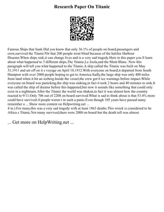 Research Paper On Titanic
Famous Ships that Sank Did you know that only 36.1% of people on board,passengers and
crew,survived the Titanic?Or that 200 people went blind because of the halifax Harbour
Disaster.When ships sink,it can change lives and is a very sad tragedy.Here in this paper you ll learn
about what happened to 3 different ships,The Titanic,Le Joola,and the Mont Blanc. Now this
paragraph will tell you what happened to the Titanic.A ship called the Titanic was built on May
31,1911 and set off on it s voyage on April 10,1912.With everyone on board,it departed from South
Hampton with over 2000 people hoping to get to America.Sadly,the large ship was only 400 miles
from land when it hit an iceberg.Inside the vessel,the crew got 6 ice warnings before impact.While
everyone on board was panicking,the ship was sinking,in fact it took 2 hours and 40 minutes to sink.It
was called the ship of dreams before this happened,but now it sounds like something that could only
exist in a nightmare.After the Titanic the world was shaken,in fact it was almost how the country
reacted to 9/11.Only 706 out of 2208 on board survived.What is sad to think about is that 53.4% more
could have survived if people weren t in such a panic.Even though 105 years have passed many
remember a ... Show more content on Helpwriting.net ...
4 in.).For many,this was a very sad tragedy with at least 1863 deaths.This wreck is considered to be
Africa s Titanic.Not many survived,there were 2000 on board but the death toll was almost
... Get more on HelpWriting.net ...
 