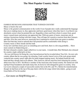 The Most Popular Country Music
FAMOUS MUSICIANS AND BANDS THAT TURNED COUNTRY
Music is food to the soul
Music is the greatest communication in the world. Even if people don t really understand the language
that you re making music in, they appreciate and know good music when they hear it. Lou Rawls was
absolutely correct when he pointed this out. Regardless where and from whom it comes from, good
music is good music and anyone can appreciate that. With any genre of music, musicians aim at
stirring a mysterious feeling with their songs. They all hope for a positive reaction from their listeners
and fans. Over the years however, musicians have continued to switch from one genre to another.
Most feel that they need to unleash their full potential and be comfortable while doing it.
Country music is three chords and the truth
Every now and then music gives us something new and fresh, there is a hit song probably ... Show
more content on Helpwriting.net ...
He later released a country single called love is your name . A month later, Bret Michaels also released
his country single called girls on bars
. He was well known for being the voice beyond poison but he revealed about True Grit , his new solo
country album that he was going t be releasing. Lead vocalist Aaron Lewis of the rock group staind
ventured into country music right after his band stopped making music. He helped found the rock
band and they already had seven albums. That, however, did not stop him from releasing his country
debut town line in 2011. Kid Rock is another of the musicians who turned country. He started out with
rap/hip H hop foundation and made many hits, he however still changed his genre to country. Jerry
Lee Lewis released a couple of successful country hits in the 60 s and 70 s. Before his transformation
though, he had been at the top of the pop charts with his hit songs whole lotta shakin , going on and
Great Balls of Fire hit number
... Get more on HelpWriting.net ...
 