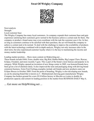 Swot Of Wrigley Company
Swot analysis
Strength
Loyal customer base
The Wrigley Company has many loyal customers. As company expands their customer base and gain
experience satisfying their customers grow normal to the business achieve a certain task for them. The
company or product s brand name may even coordinate with the task the customer uses it for. In fact,
as long as customers continue to be satisfied with their purchase, the act will brand the company to
achieve a certain task to be normal. To deal with the challenge to improve the availability of products
with the latest technology combined with in depth analysis, Wrigley not only increases sales in the
short term, but also experienced customer loyalty where it is the key to maintaining the income and
money market leadership.
Leading market position ... Show more content on Helpwriting.net ...
These brands include Orbit, Extra, double mint, Big Red, Hubba Bubba, Big League Chew, Rescue,
Eclipse, Freedent, and more recently 5 gum. This is part of the brand s most famous and popular in its
category. While Wrigley opened an invention of new things center in 2005, was honored brands have
been given a lot of attention lately. It also improved the taste and packaging along with driving brand
extension business. Extra Fruit Feelings,examples include sub brands and new products came out
Eclipse Breeze in October 2009. From the point of branding, Wrigley is also developing new brands,
as can be amazing brand that is known as 5 . Multinational chewing gum manufacturer Wrigley
Company has broken ground for a new $5.8 billion factory in Mavoko as it aims to double its
production capacity and cement its leading position in the market from BUSINESS DAILY May 6,
... Get more on HelpWriting.net ...
 