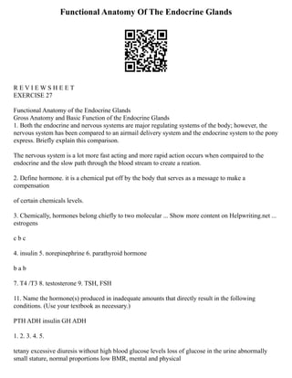Functional Anatomy Of The Endocrine Glands
R E V I E W S H E E T
EXERCISE 27
Functional Anatomy of the Endocrine Glands
Gross Anatomy and Basic Function of the Endocrine Glands
1. Both the endocrine and nervous systems are major regulating systems of the body; however, the
nervous system has been compared to an airmail delivery system and the endocrine system to the pony
express. Briefly explain this comparison.
The nervous system is a lot more fast acting and more rapid action occurs when compaired to the
endocrine and the slow path through the blood stream to create a reation.
2. Define hormone. it is a chemical put off by the body that serves as a message to make a
compensation
of certain chemicals levels.
3. Chemically, hormones belong chiefly to two molecular ... Show more content on Helpwriting.net ...
estrogens
c b c
4. insulin 5. norepinephrine 6. parathyroid hormone
b a b
7. T4 /T3 8. testosterone 9. TSH, FSH
11. Name the hormone(s) produced in inadequate amounts that directly result in the following
conditions. (Use your textbook as necessary.)
PTH ADH insulin GH ADH
1. 2. 3. 4. 5.
tetany excessive diuresis without high blood glucose levels loss of glucose in the urine abnormally
small stature, normal proportions low BMR, mental and physical
 