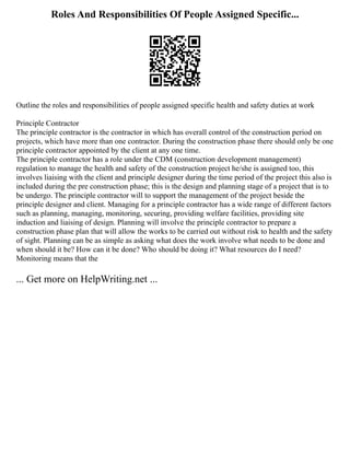 Roles And Responsibilities Of People Assigned Specific...
Outline the roles and responsibilities of people assigned specific health and safety duties at work
Principle Contractor
The principle contractor is the contractor in which has overall control of the construction period on
projects, which have more than one contractor. During the construction phase there should only be one
principle contractor appointed by the client at any one time.
The principle contractor has a role under the CDM (construction development management)
regulation to manage the health and safety of the construction project he/she is assigned too, this
involves liaising with the client and principle designer during the time period of the project this also is
included during the pre construction phase; this is the design and planning stage of a project that is to
be undergo. The principle contractor will to support the management of the project beside the
principle designer and client. Managing for a principle contractor has a wide range of different factors
such as planning, managing, monitoring, securing, providing welfare facilities, providing site
induction and liaising of design. Planning will involve the principle contractor to prepare a
construction phase plan that will allow the works to be carried out without risk to health and the safety
of sight. Planning can be as simple as asking what does the work involve what needs to be done and
when should it be? How can it be done? Who should be doing it? What resources do I need?
Monitoring means that the
... Get more on HelpWriting.net ...
 