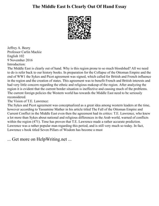 The Middle East Is Clearly Out Of Hand Essay
Jeffrey A. Beery
Professor Carlin Mackie
English 102
9 November 2016
Introduction:
The Middle East is clearly out of hand. Why is this region prone to so much bloodshed? All we need
to do is refer back to our history books. In preparation for the Collapse of the Ottoman Empire and the
end of WW1 the Sykes and Picot agreement was signed, which called for British and French influence
in the region and the creation of states. This agreement was to benefit French and British interests and
had very little concern regarding the ethnic and religious makeup of the region. After analyzing the
region it is evident that the current border situation is ineffective and causing much of the problems.
The current foreign policies the Western world has towards the Middle East need to be seriously
reconsidered.
The Vision of T.E. Lawrence:
The Sykes and Picot agreement was conceptualized as a great idea among western leaders at the time,
however according to Yassamine Mather in his article titled The Fall of the Ottoman Empire and
Current Conflict in the Middle East even then the agreement had its critics: T.E. Lawrence, who knew
a lot more than Sykes about national and religious differences in the Arab world, warned of conflicts
within the region (471). Time has proven that T.E. Lawrence made a rather accurate prediction.
Lawrence was a rather popular man regarding this period, and is still very much so today. In fact,
Lawrence s book titled Seven Pillars of Wisdom has become a must
... Get more on HelpWriting.net ...
 