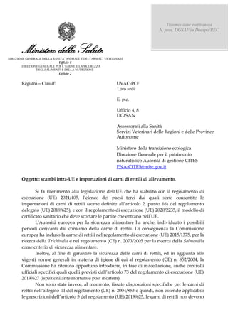 Ministero della Salute
DIREZIONE GENERALE DELLA VETERINARI
Ufficio 8
DEGLI ALIMENTI E DELLA NUTRIZIONE
Ufficio 2
Registro Classif: UVAC-PCF
Loro sedi
E, p.c.
Ufficio 4, 8
DGISAN
Assessorati alla Sanità
Servizi Veterinari delle Regioni e delle Province
Autonome
Ministero della transizione ecologica
Direzione Generale per il patrimonio
naturalistico Autorità di gestione CITES
PNA-CITES@mite.gov.it
Oggetto: scambi intra-UE e importazioni di carni di rettili di allevamento.
Si fa riferimento
delegato (UE) 2019/625), e con il regolamento di esecuzione (UE) 2020/2235, il modello di
L'Autorità europea per la sicurezza alimentare ha anche, individuato i possibili
pericoli derivanti dal consumo della carne di rettili. Di conseguenza la Commissione
europea ha incluso la carne di rettili nel regolamento di esecuzione (UE) 2015/1375, per la
ricerca della Trichinella e nel regolamento (CE) n. 2073/2005 per la ricerca della Salmonella
come criterio di sicurezza alimentare.
Inoltre, al fine di garantire la sicurezza delle carni di rettili, ed in aggiunta alle
vigenti norme generali in materia di igiene di cui al regolamento (CE) n. 852/2004, la
Commissione ha ritenuto opportuno introdurre, in fase di macellazione, anche controlli
2019/627 (ispezioni ante mortem e post mortem).
Non sono state invece, al momento, fissate disposizioni specifiche per le carni di
r
Trasmissione elettronica
N. prot. DGSAF in Docspa/PEC
 