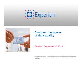 Discover the power 
of data quality 
Webinar: September 17, 2014 
©2014 Experian Information Solutions, Inc. All rights reserved. Experian and the Experian marks used herein are trademarks or registered trademarks 
of Experian Information Solutions, Inc. Other product and company names mentioned herein are the trademarks of their respective owners. 
No part of this copyrighted work may be reproduced, modified, or distributed in any form or manner without the prior written permission of Experian. 
Experian Public. 
 