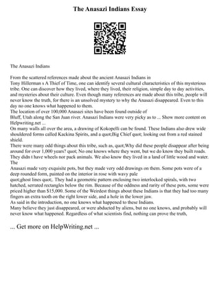 The Anasazi Indians Essay
The Anasazi Indians
From the scattered references made about the ancient Anasazi Indians in
Tony Hillerman s A Thief of Time, one can identify several cultural characteristics of this mysterious
tribe. One can discover how they lived, where they lived, their religion, simple day to day activities,
and mysteries about their culture. Even though many references are made about this tribe, people will
never know the truth, for there is an unsolved mystery to why the Anasazi disappeared. Even to this
day no one knows what happened to them.
The location of over 100,000 Anasazi sites have been found outside of
Bluff, Utah along the San Juan river. Anasazi Indians were very picky as to ... Show more content on
Helpwriting.net ...
On many walls all over the area, a drawing of Kokopelli can be found. These Indians also drew wide
shouldered forms called Kackina Spirits, and a quot;Big Chief quot; looking out from a red stained
shield.
There were many odd things about this tribe, such as, quot;Why did these people disappear after being
around for over 1,000 years? quot; No one knows where they went, but we do know they built roads.
They didn t have wheels nor pack animals. We also know they lived in a land of little wood and water.
The
Anasazi made very exquisite pots, but they made very odd drawings on them. Some pots were of a
deep rounded form, painted on the interior in rose with wavy pale
quot;ghost lines quot;. They had a geometric pattern enclosing two interlocked spirals, with two
hatched, serrated rectangles below the rim. Because of the oddness and rarity of these pots, some were
priced higher than $15,000. Some of the Weirdest things about these Indians is that they had too many
fingers an extra tooth on the right lower side, and a hole in the lower jaw.
As said in the introduction, no one knows what happened to these Indians.
Many believe they just disappeared, or were abducted by aliens, but no one knows, and probably will
never know what happened. Regardless of what scientists find, nothing can prove the truth,
... Get more on HelpWriting.net ...
 