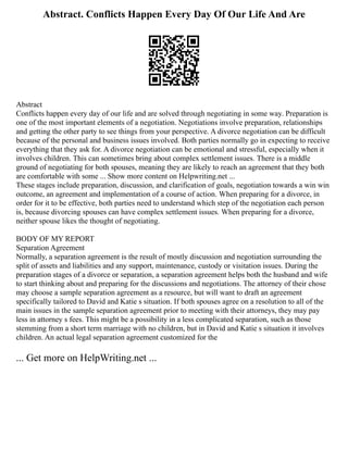 Abstract. Conflicts Happen Every Day Of Our Life And Are
Abstract
Conflicts happen every day of our life and are solved through negotiating in some way. Preparation is
one of the most important elements of a negotiation. Negotiations involve preparation, relationships
and getting the other party to see things from your perspective. A divorce negotiation can be difficult
because of the personal and business issues involved. Both parties normally go in expecting to receive
everything that they ask for. A divorce negotiation can be emotional and stressful, especially when it
involves children. This can sometimes bring about complex settlement issues. There is a middle
ground of negotiating for both spouses, meaning they are likely to reach an agreement that they both
are comfortable with some ... Show more content on Helpwriting.net ...
These stages include preparation, discussion, and clarification of goals, negotiation towards a win win
outcome, an agreement and implementation of a course of action. When preparing for a divorce, in
order for it to be effective, both parties need to understand which step of the negotiation each person
is, because divorcing spouses can have complex settlement issues. When preparing for a divorce,
neither spouse likes the thought of negotiating.
BODY OF MY REPORT
Separation Agreement
Normally, a separation agreement is the result of mostly discussion and negotiation surrounding the
split of assets and liabilities and any support, maintenance, custody or visitation issues. During the
preparation stages of a divorce or separation, a separation agreement helps both the husband and wife
to start thinking about and preparing for the discussions and negotiations. The attorney of their chose
may choose a sample separation agreement as a resource, but will want to draft an agreement
specifically tailored to David and Katie s situation. If both spouses agree on a resolution to all of the
main issues in the sample separation agreement prior to meeting with their attorneys, they may pay
less in attorney s fees. This might be a possibility in a less complicated separation, such as those
stemming from a short term marriage with no children, but in David and Katie s situation it involves
children. An actual legal separation agreement customized for the
... Get more on HelpWriting.net ...
 