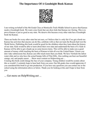 The Importance Of A Goodnight Book Kansas
I am writing on behalf of the 8th Grade Class at Monticello Trails Middle School to prove that Kansas
needs a Goodnight book. We want a nice book that can show kids that Kansas isn t boring. This is to
prove Kansas is just as good as any state. We deserve this because every other state has a Goodnight
book but Kansas.
There are books for every other state but not ours, so I believe that it s only fair if we get a book too.
Kansas has activities that anyone can do like, celebrate with us that our team the Royals had won the
World Series. Publishing this book would be good for the children when they learn about the history
of our state. Kids would be able to learn about their own state and understand the basis of it. Kids in
Kansas will be able to get a heads up on some known items. This will be able to make you a good
amount of money while teaching the basis of Kansas to kids all over the United States. I know you
don t take submissions but, Kansas can offer much more than you think. We have Verrückt the tallest
water slide and we also have the actual bumpy hills of Flint Hills. Also nothing can beat our beautiful
orange, red, and purple sunset. ... Show more content on Helpwriting.net ...
Creating this book could change the face of your company. Young children would be ecstatic about
this so would I. I certainly hope to hear back from you soon. Our 8th grade class would appreciate if
you considered this book to go into production. If you have any questions you can contact me or the
school using the information above or below. Thank you for looking at this and I hope to hear from
you
... Get more on HelpWriting.net ...
 