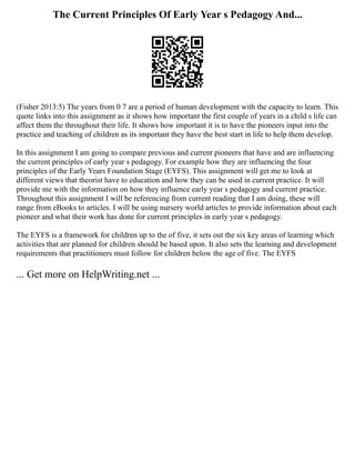 The Current Principles Of Early Year s Pedagogy And...
(Fisher 2013:5) The years from 0 7 are a period of human development with the capacity to learn. This
quote links into this assignment as it shows how important the first couple of years in a child s life can
affect them the throughout their life. It shows how important it is to have the pioneers input into the
practice and teaching of children as its important they have the best start in life to help them develop.
In this assignment I am going to compare previous and current pioneers that have and are influencing
the current principles of early year s pedagogy. For example how they are influencing the four
principles of the Early Years Foundation Stage (EYFS). This assignment will get me to look at
different views that theorist have to education and how they can be used in current practice. It will
provide me with the information on how they influence early year s pedagogy and current practice.
Throughout this assignment I will be referencing from current reading that I am doing, these will
range from eBooks to articles. I will be using nursery world articles to provide information about each
pioneer and what their work has done for current principles in early year s pedagogy.
The EYFS is a framework for children up to the of five, it sets out the six key areas of learning which
activities that are planned for children should be based upon. It also sets the learning and development
requirements that practitioners must follow for children below the age of five. The EYFS
... Get more on HelpWriting.net ...
 