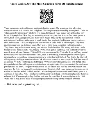 Video Games Are The Most Common Form Of Entertainment
Video games are a series of images manipulated onto a screen. The screen can be a television,
computer screen, or it can also be a cell phone. The images are represented by bits or pixels. There are
video games for almost every platform ever made. In the past, video games were a thing that only
lucky, rich people had. Now they are something almost everyone has. You can find video games in
stores, book shops, garage sales, and many other places. They are the most common form of
entertainment. Making a video game is much harder than playing it. Making one requires patience,
skill, and wisdom. It is like a fragile vase: one bad line of code, and it is all destroyed. They have
revolutionized how we do things today. They also ... Show more content on Helpwriting.net ...
They have a long and extensive history, and a future that is limitless. The history and future can be
broken up into 4 major parts. First, the pre 1980 s, when games like Pong, Nim and the Brown Box
console were released. Second, 1980 to 1998, when companies like Nintendo, Sega, and Sony started
to evolve to how we know them today. Third, 1999 to present day, when the greatest technological
advances have occurred and companies compete to be the first and the best. And finally the future of
video gaming, dealing with the creation of VR which can be used to train people for their jobs as well
as gaming. Pre 1980 The time period of the pre 1980 s is when video gaming was first started. This
time period started the video game revolution in an attempt to take video games out of the arcades and
put them into the home. The game Nim started it all, the Brown Box was the first ever console, and
Atari was the first ever successful gaming company. The roots of all video games and consoles can be
tracked to this time period. In 1940, the W.L. Maxon Corporation transferred an old board game to a
computer. It was called Nim. The objective of the game was to keep collecting matches until there was
only one left. Whomever picked up that last match on the board lost. It was on display at the 1940
World Fair to play. It was made by using simple computer coding for the computer opponent
... Get more on HelpWriting.net ...
 